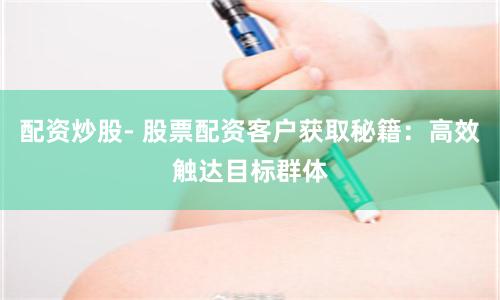 配资炒股- 股票配资客户获取秘籍：高效触达目标群体