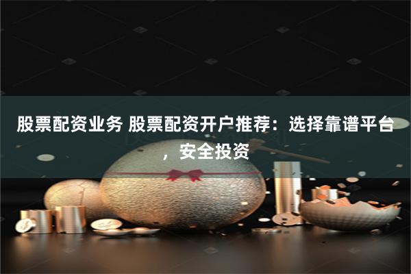股票配资业务 股票配资开户推荐：选择靠谱平台，安全投资