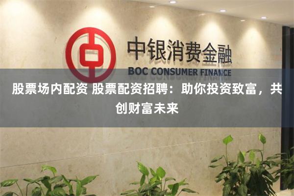 股票场内配资 股票配资招聘：助你投资致富，共创财富未来