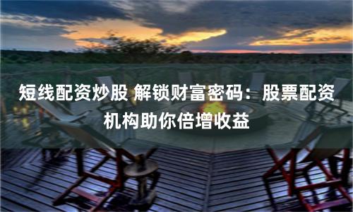 短线配资炒股 解锁财富密码：股票配资机构助你倍增收益