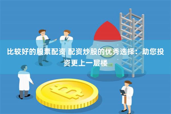 比较好的股票配资 配资炒股的优秀选择：助您投资更上一层楼