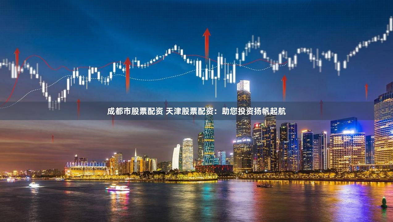 成都市股票配资 天津股票配资：助您投资扬帆起航