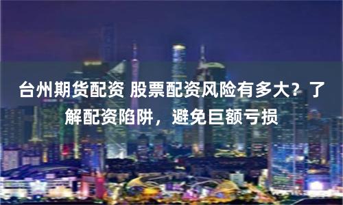台州期货配资 股票配资风险有多大？了解配资陷阱，避免巨额亏损