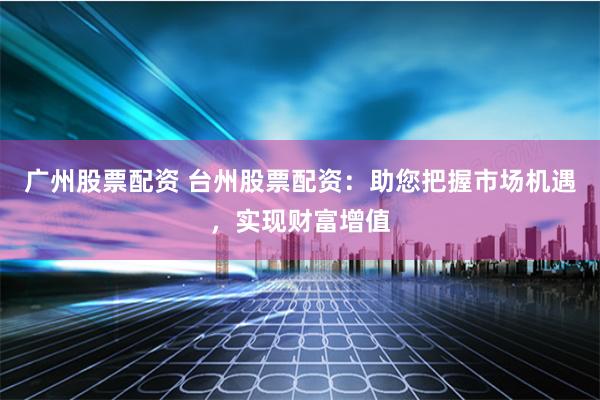 广州股票配资 台州股票配资：助您把握市场机遇，实现财富增值