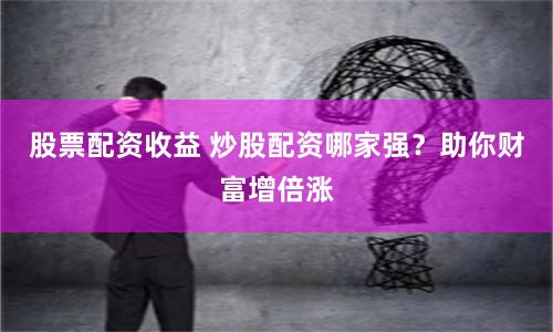 股票配资收益 炒股配资哪家强？助你财富增倍涨