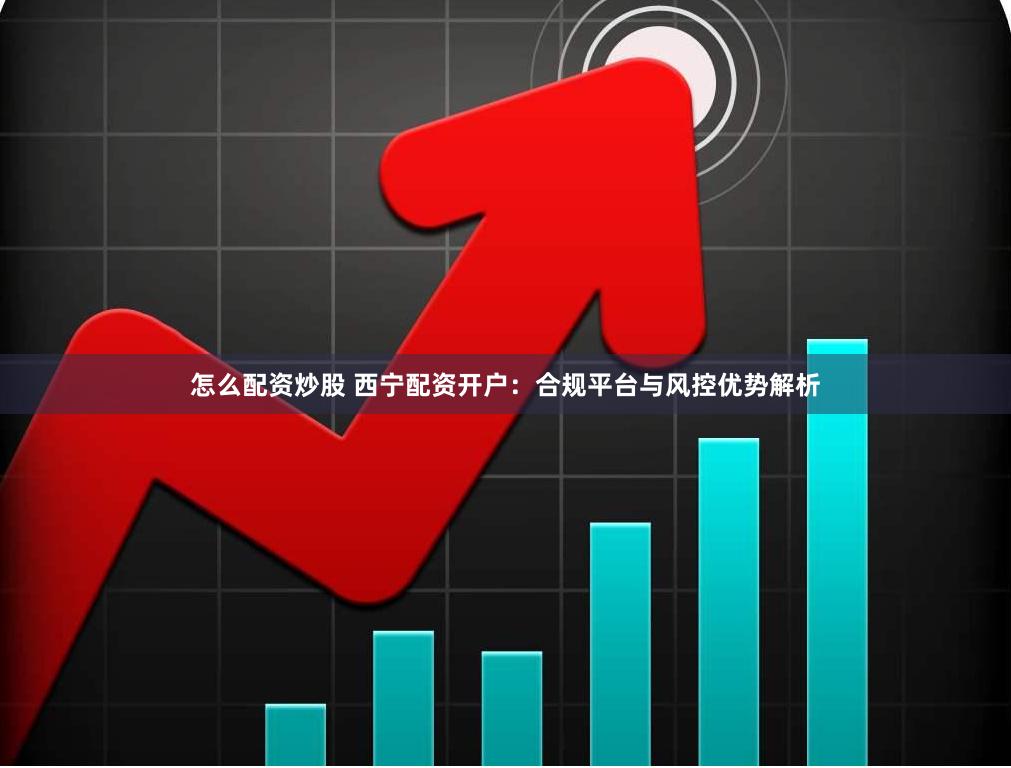 怎么配资炒股 西宁配资开户：合规平台与风控优势解析