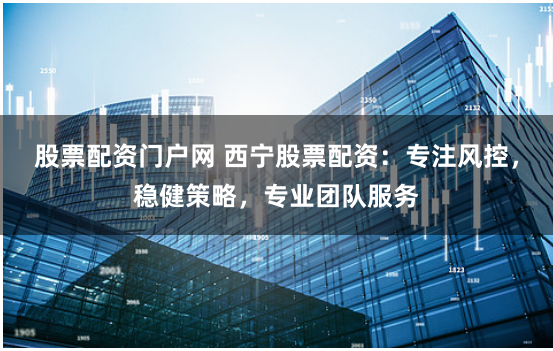 股票配资门户网 西宁股票配资：专注风控，稳健策略，专业团队服务