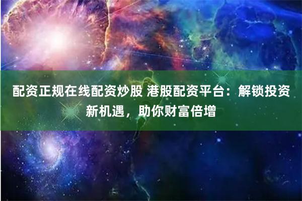 配资正规在线配资炒股 港股配资平台：解锁投资新机遇，助你财富倍增